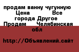  продам ванну чугунную › Цена ­ 7 000 - Все города Другое » Продам   . Челябинская обл.